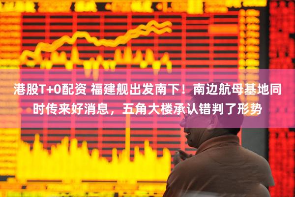 港股T+0配资 福建舰出发南下！南边航母基地同时传来好消息，五角大楼承认错判了形势