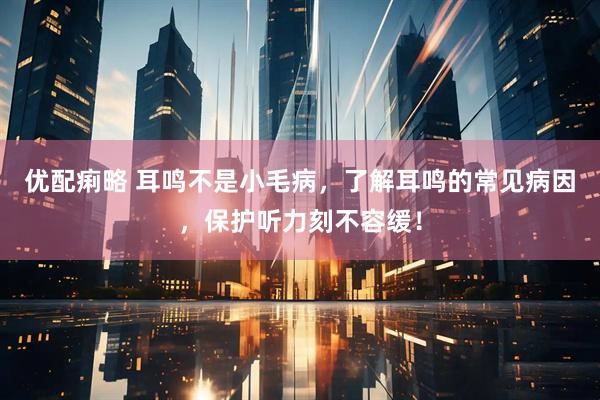 优配痢略 耳鸣不是小毛病，了解耳鸣的常见病因，保护听力刻不容缓！