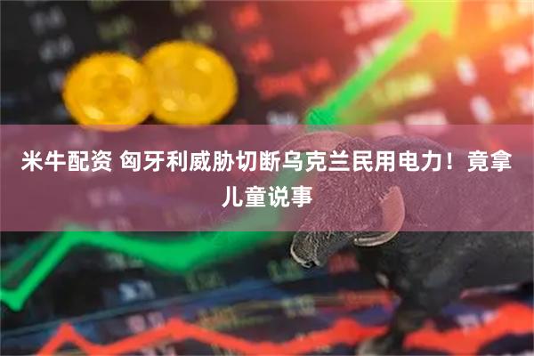 米牛配资 匈牙利威胁切断乌克兰民用电力！竟拿儿童说事
