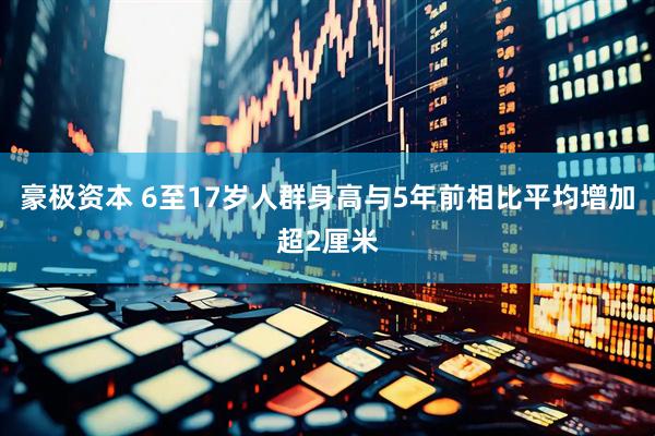 豪极资本 6至17岁人群身高与5年前相比平均增加超2厘米