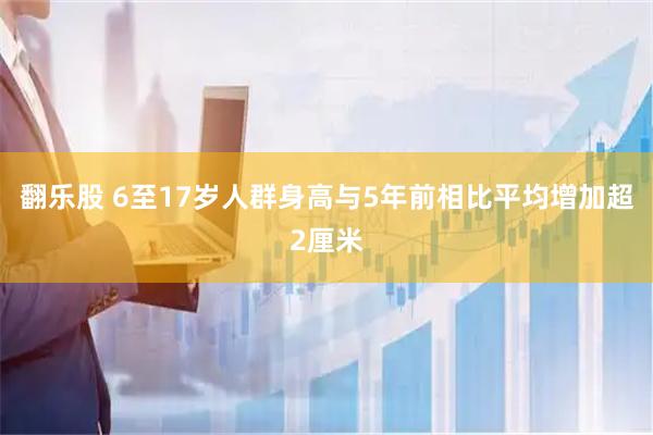 翻乐股 6至17岁人群身高与5年前相比平均增加超2厘米