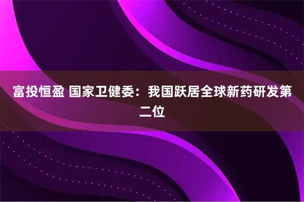 富投恒盈 国家卫健委：我国跃居全球新药研发第二位