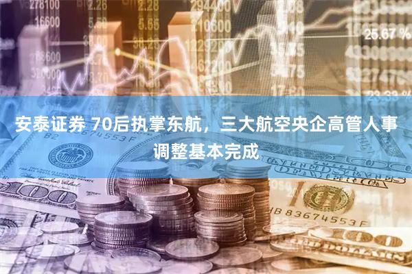 安泰证券 70后执掌东航，三大航空央企高管人事调整基本完成