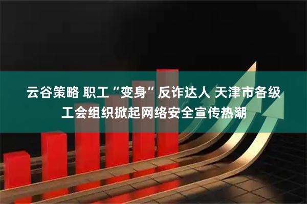 云谷策略 职工“变身”反诈达人 天津市各级工会组织掀起网络安全宣传热潮