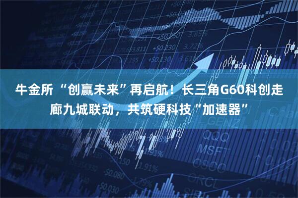 牛金所 “创赢未来”再启航！长三角G60科创走廊九城联动，共筑硬科技“加速器”