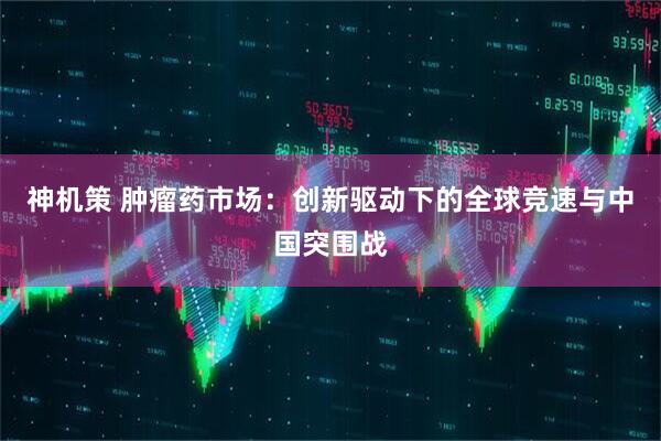 神机策 肿瘤药市场：创新驱动下的全球竞速与中国突围战