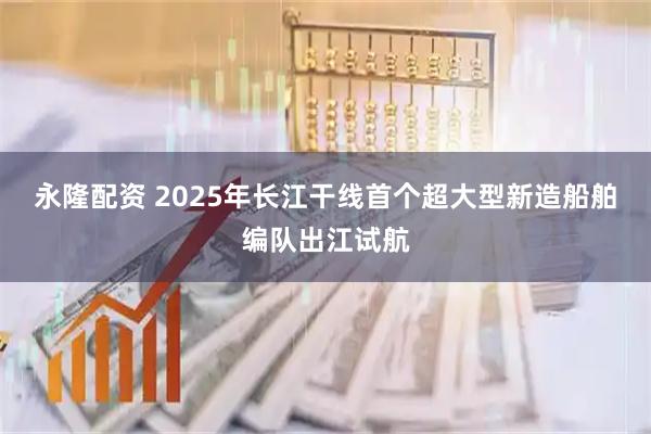 永隆配资 2025年长江干线首个超大型新造船舶编队出江试航