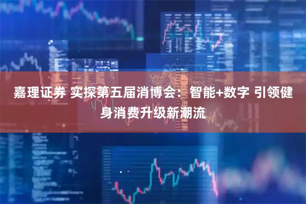 嘉理证券 实探第五届消博会：智能+数字 引领健身消费升级新潮流