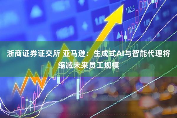 浙商证券证交所 亚马逊：生成式AI与智能代理将缩减未来员工规模