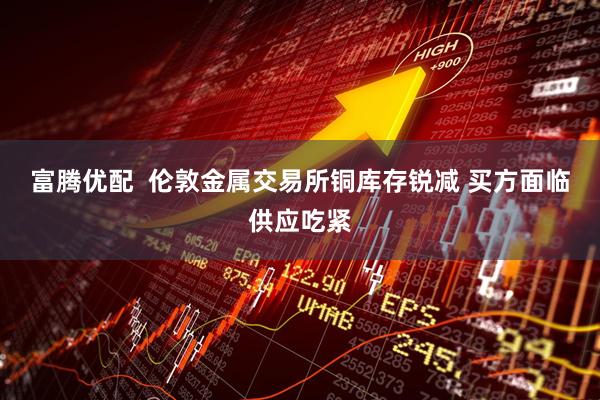 富腾优配  伦敦金属交易所铜库存锐减 买方面临供应吃紧