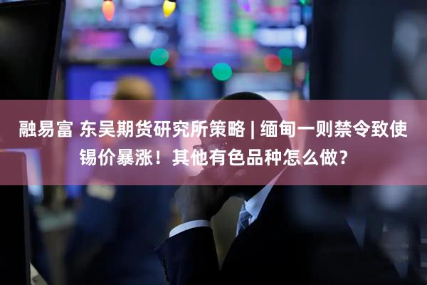 融易富 东吴期货研究所策略 | 缅甸一则禁令致使锡价暴涨！其他有色品种怎么做？