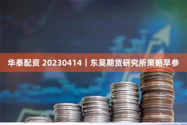 华泰配资 20230414｜东吴期货研究所策略早参