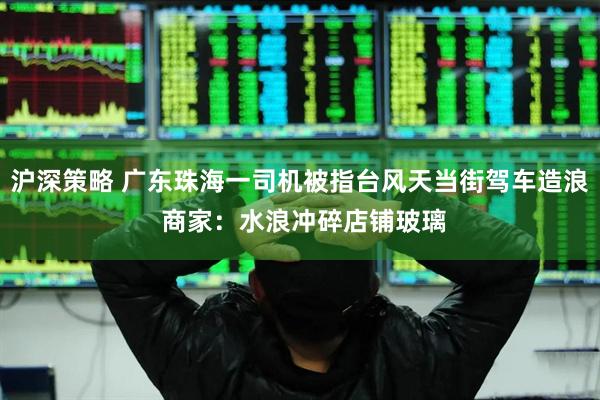 沪深策略 广东珠海一司机被指台风天当街驾车造浪 商家：水浪冲碎店铺玻璃