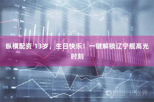 纵横配资 13岁，生日快乐！一键解锁辽宁舰高光时刻