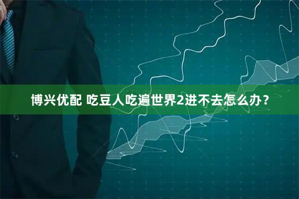 博兴优配 吃豆人吃遍世界2进不去怎么办？
