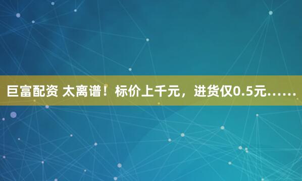 巨富配资 太离谱！标价上千元，进货仅0.5元……