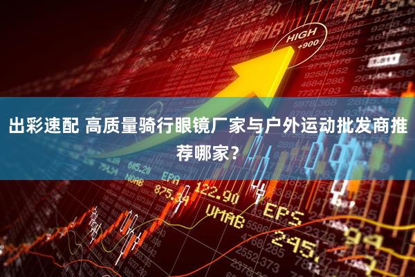 出彩速配 高质量骑行眼镜厂家与户外运动批发商推荐哪家？