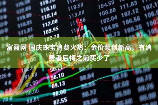 富盈网 国庆珠宝消费火热：金价频创新高，有消费者后悔之前买少了