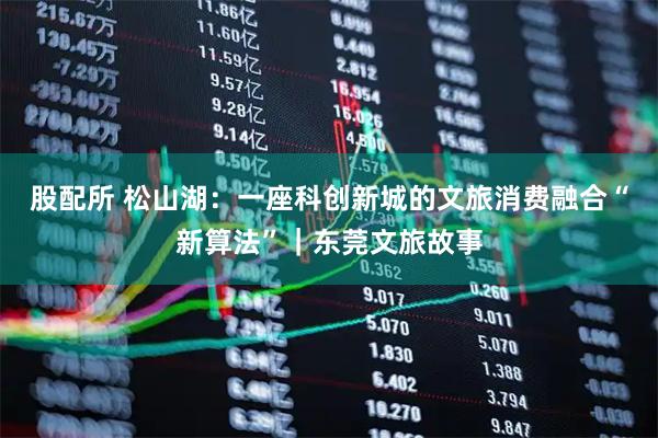 股配所 松山湖：一座科创新城的文旅消费融合“新算法”｜东莞文旅故事