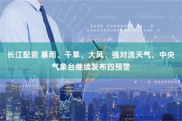 长江配资 暴雨、干旱、大风、强对流天气，中央气象台继续发布四预警
