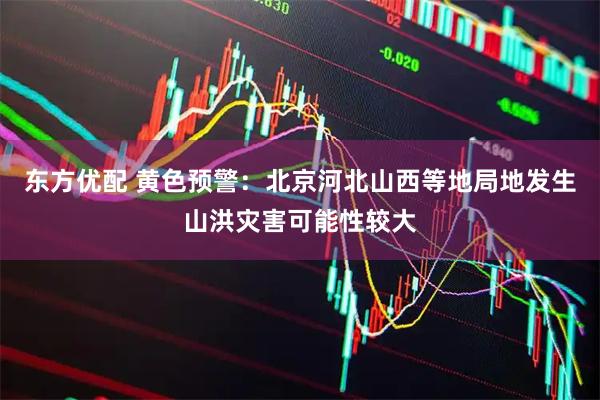 东方优配 黄色预警：北京河北山西等地局地发生山洪灾害可能性较大