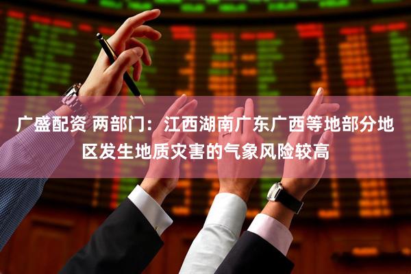 广盛配资 两部门：江西湖南广东广西等地部分地区发生地质灾害的气象风险较高
