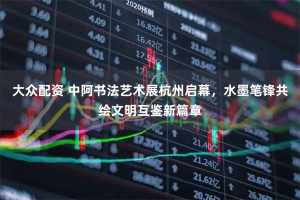 大众配资 中阿书法艺术展杭州启幕,水墨笔锋共绘文明互鉴新篇章