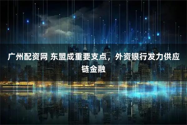 广州配资网 东盟成重要支点,外资银行发力供应链金融