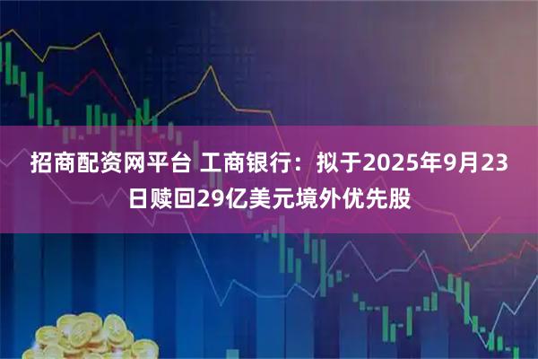 招商配资网平台 工商银行:拟于2025年9月23日赎回29亿美元境外优先股