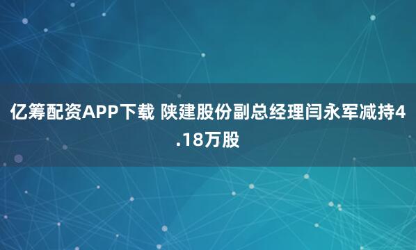 亿筹配资APP下载 陕建股份副总经理闫永军减持4.18万股