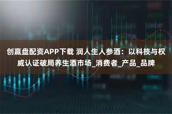 创赢盘配资APP下载 润人生人参酒:以科技与权威认证破局养生酒市场_消费者_产品_品牌