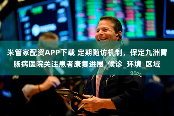 米管家配资APP下载 定期随访机制,保定九洲胃肠病医院关注患者康复进展_候诊_环境_区域