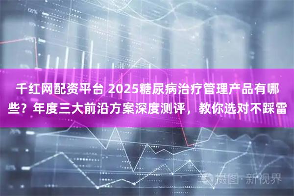 千红网配资平台 2025糖尿病治疗管理产品有哪些？年度三大前沿方案深度测评，教你选对不踩雷