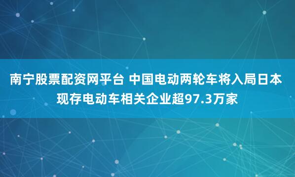 南宁股票配资网平台 中国电动两轮车将入局日本 现存电动车相关企业超97.3万家