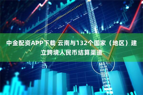 中金配资APP下载 云南与132个国家(地区)建立跨境人民币结算渠道
