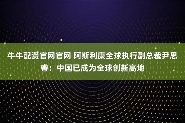牛牛配资官网官网 阿斯利康全球执行副总裁尹思睿:中国已成为全球创新高地