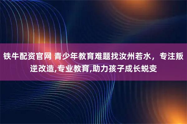 铁牛配资官网 青少年教育难题找汝州若水，专注叛逆改造,专业教育,助力孩子成长蜕变