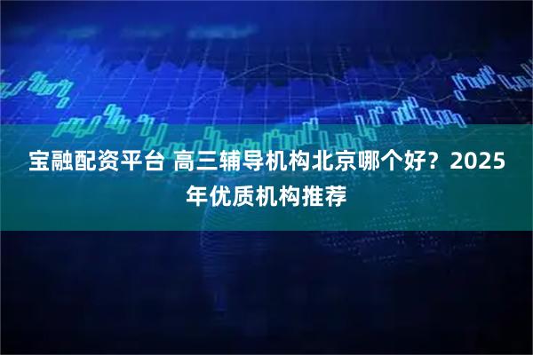 宝融配资平台 高三辅导机构北京哪个好？2025年优质机构推荐