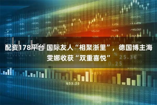 配资178平台 国际友人“相聚浙里”,德国博主海雯娜收获“双重喜悦”