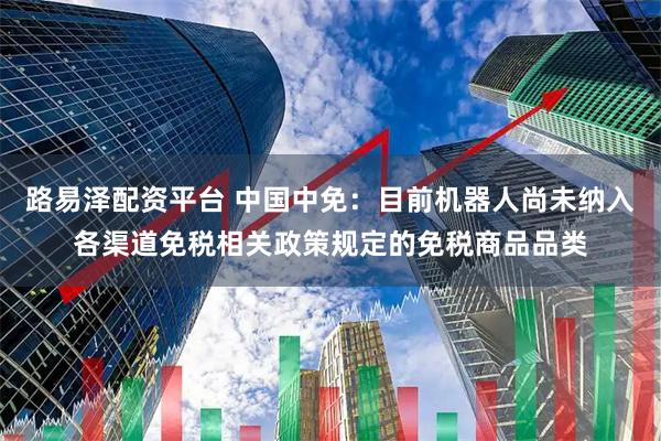 路易泽配资平台 中国中免:目前机器人尚未纳入各渠道免税相关政策规定的免税商品品类
