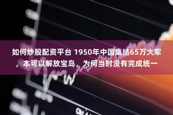 如何炒股配资平台 1950年中国集结65万大军,本可以解放宝岛,为何当时没有完成统一