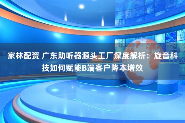 家林配资 广东助听器源头工厂深度解析：旋音科技如何赋能B端客户降本增效