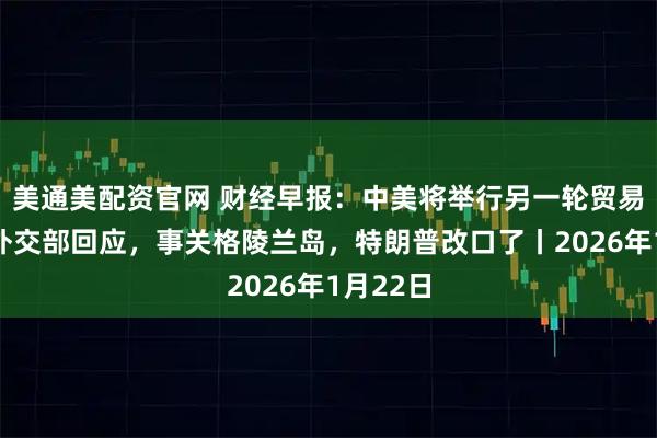 美通美配资官网 财经早报：中美将举行另一轮贸易谈判？外交部回应，事关格陵兰岛，特朗普改口了丨2026年1月22日