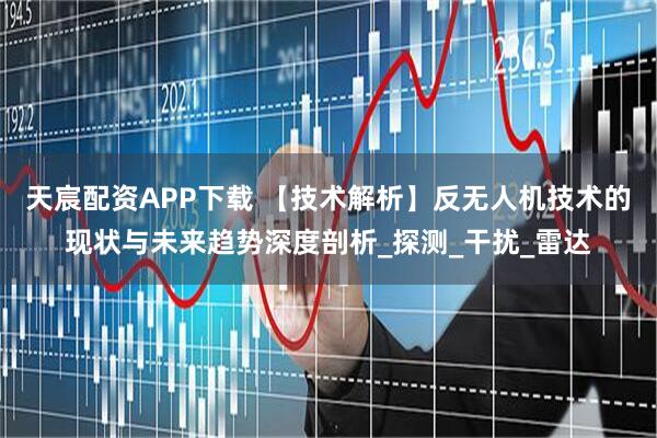 天宸配资APP下载 【技术解析】反无人机技术的现状与未来趋势深度剖析_探测_干扰_雷达