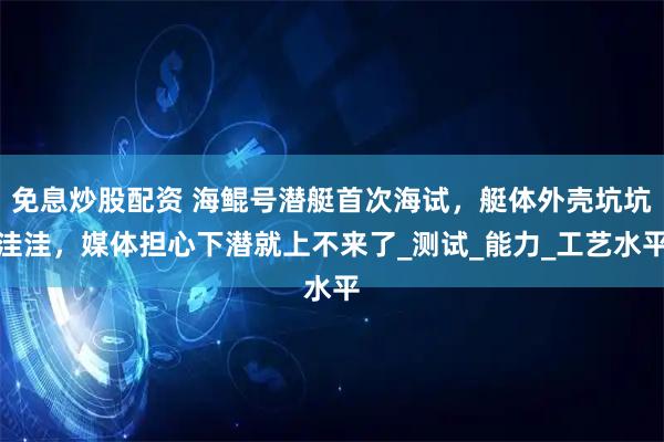 免息炒股配资 海鲲号潜艇首次海试，艇体外壳坑坑洼洼，媒体担心下潜就上不来了_测试_能力_工艺水平