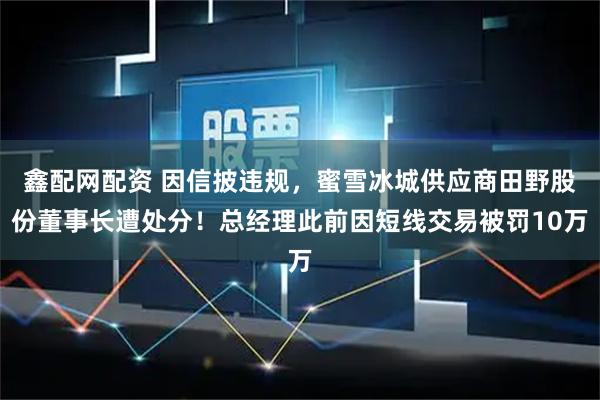 鑫配网配资 因信披违规,蜜雪冰城供应商田野股份董事长遭处分!总经理此前因短线交易被罚10万