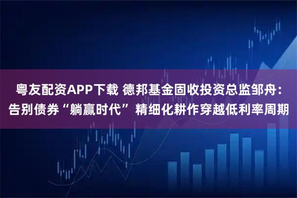 粤友配资APP下载 德邦基金固收投资总监邹舟:告别债券“躺赢时代” 精细化耕作穿越低利率周期