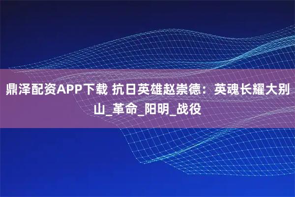 鼎泽配资APP下载 抗日英雄赵崇德：英魂长耀大别山_革命_阳明_战役