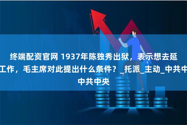 终端配资官网 1937年陈独秀出狱,表示想去延安工作,毛主席对此提出什么条件?_托派_主动_中共中央