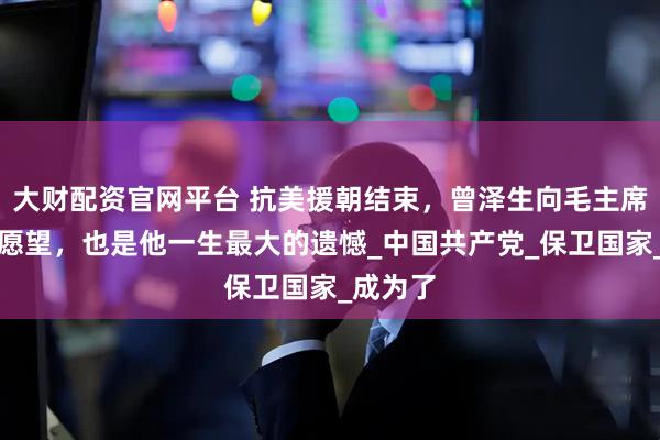 大财配资官网平台 抗美援朝结束,曾泽生向毛主席提了个愿望,也是他一生最大的遗憾_中国共产党_保卫国家_成为了